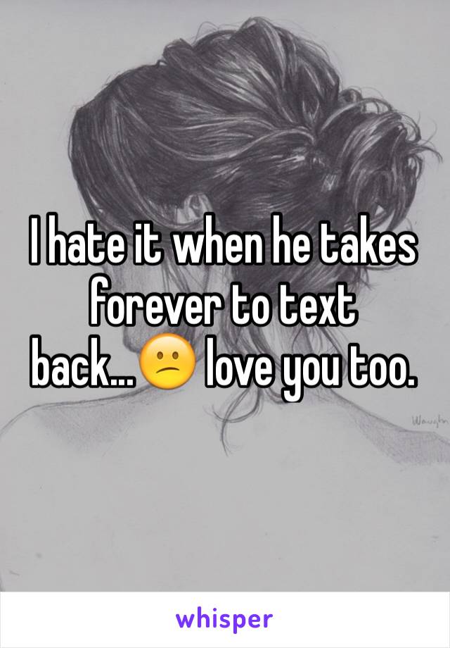 I hate it when he takes forever to text back...😕 love you too.