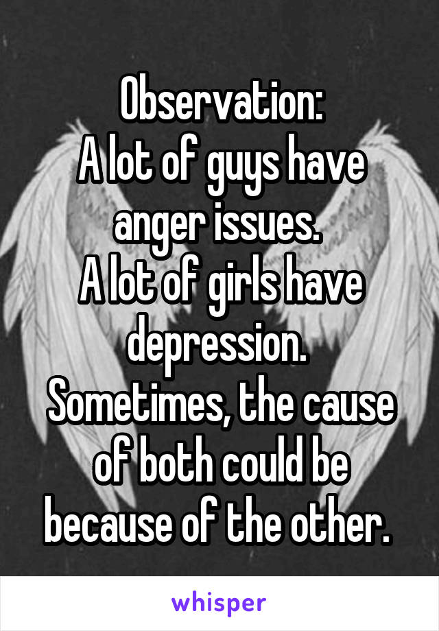 Observation:
A lot of guys have anger issues. 
A lot of girls have depression. 
Sometimes, the cause of both could be because of the other. 