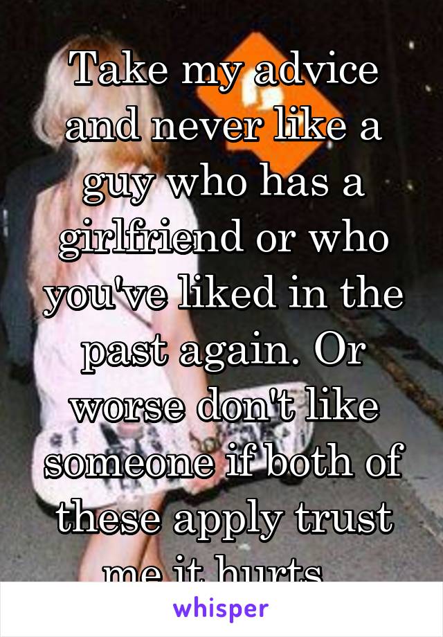 Take my advice and never like a guy who has a girlfriend or who you've liked in the past again. Or worse don't like someone if both of these apply trust me it hurts. 