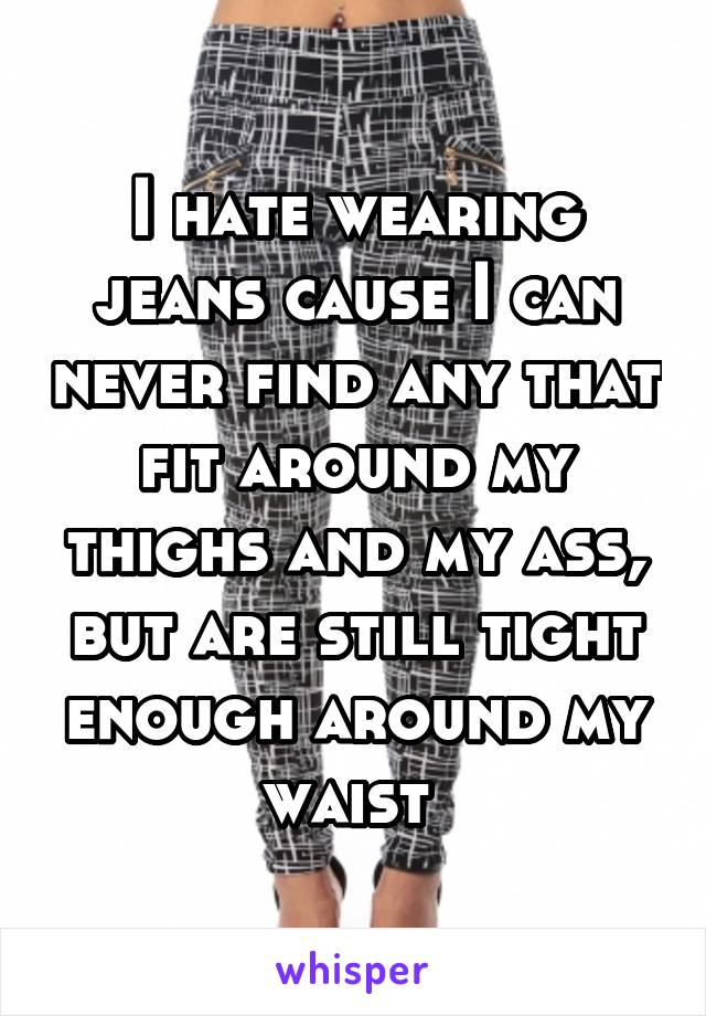 I hate wearing jeans cause I can never find any that fit around my thighs and my ass, but are still tight enough around my waist 