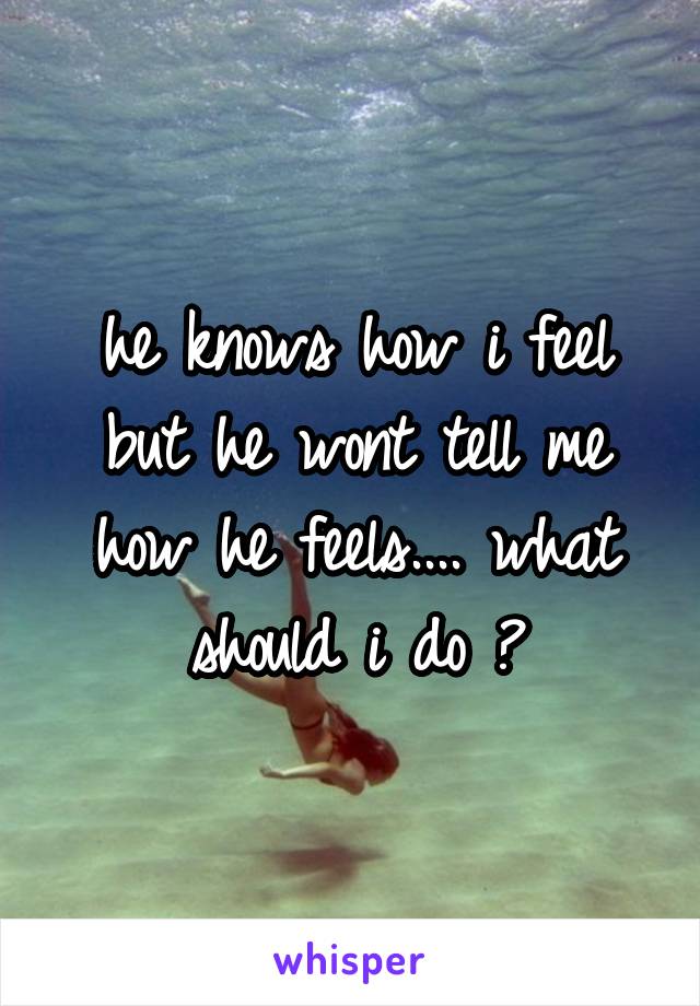 he knows how i feel but he wont tell me how he feels.... what should i do ?