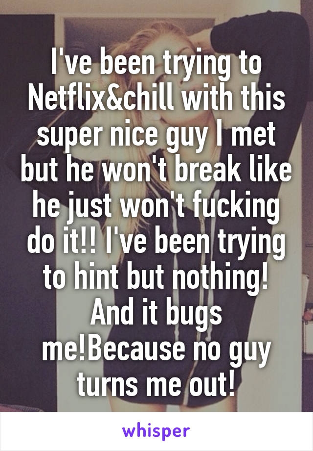 I've been trying to Netflix&chill with this super nice guy I met but he won't break like he just won't fucking do it!! I've been trying to hint but nothing! And it bugs me!Because no guy turns me out!