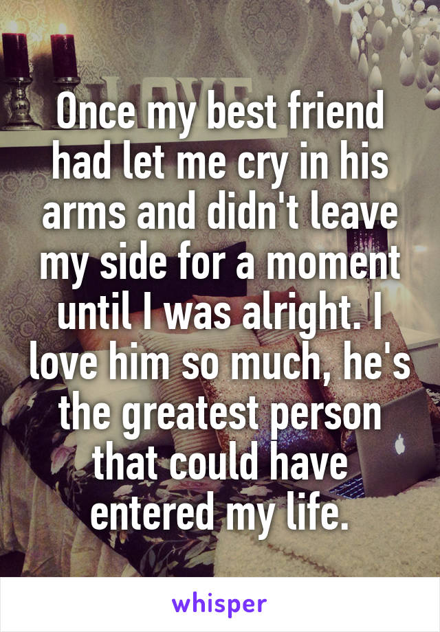 Once my best friend had let me cry in his arms and didn't leave my side for a moment until I was alright. I love him so much, he's the greatest person that could have entered my life.