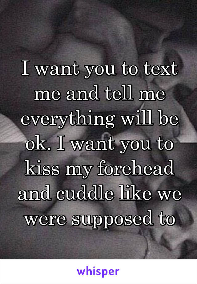 I want you to text me and tell me everything will be ok. I want you to kiss my forehead and cuddle like we were supposed to