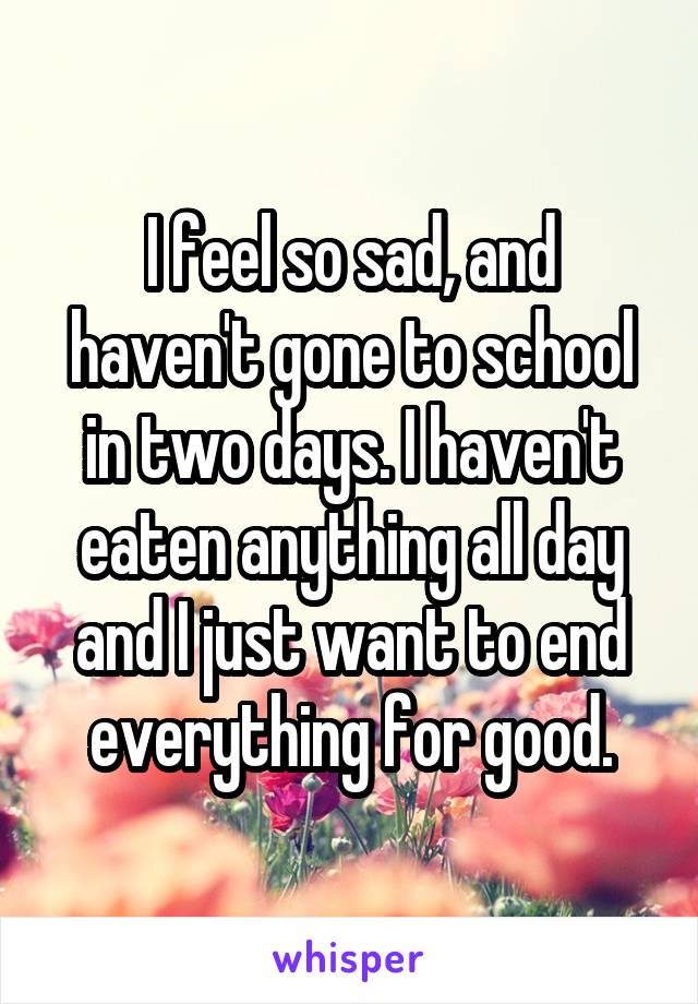 I feel so sad, and haven't gone to school in two days. I haven't eaten anything all day and I just want to end everything for good.