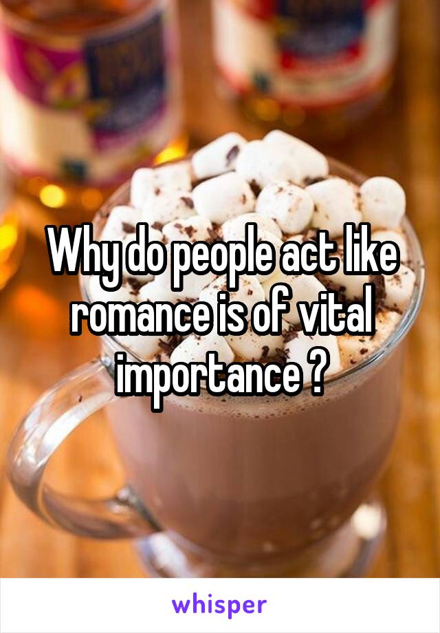 Why do people act like romance is of vital importance ?