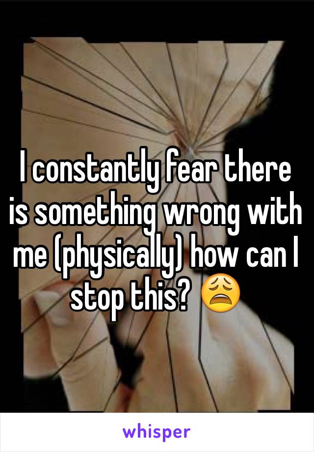 I constantly fear there is something wrong with me (physically) how can I stop this? 😩