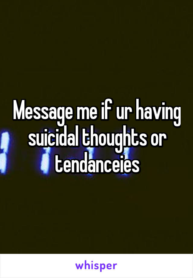 Message me if ur having suicidal thoughts or tendanceies