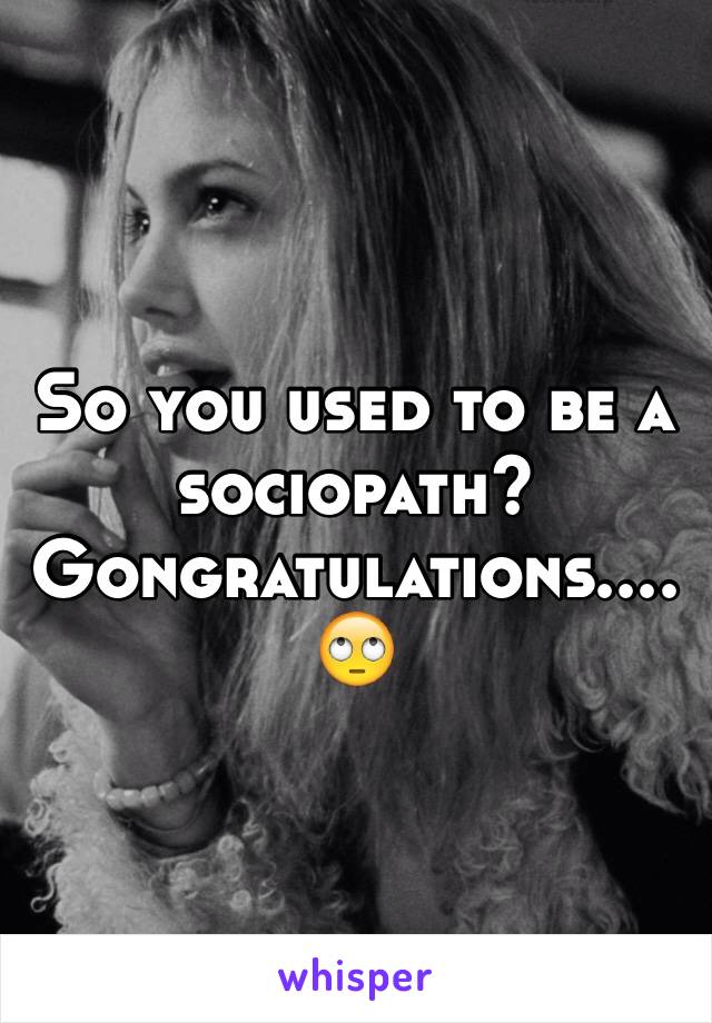 So you used to be a sociopath? Gongratulations....🙄