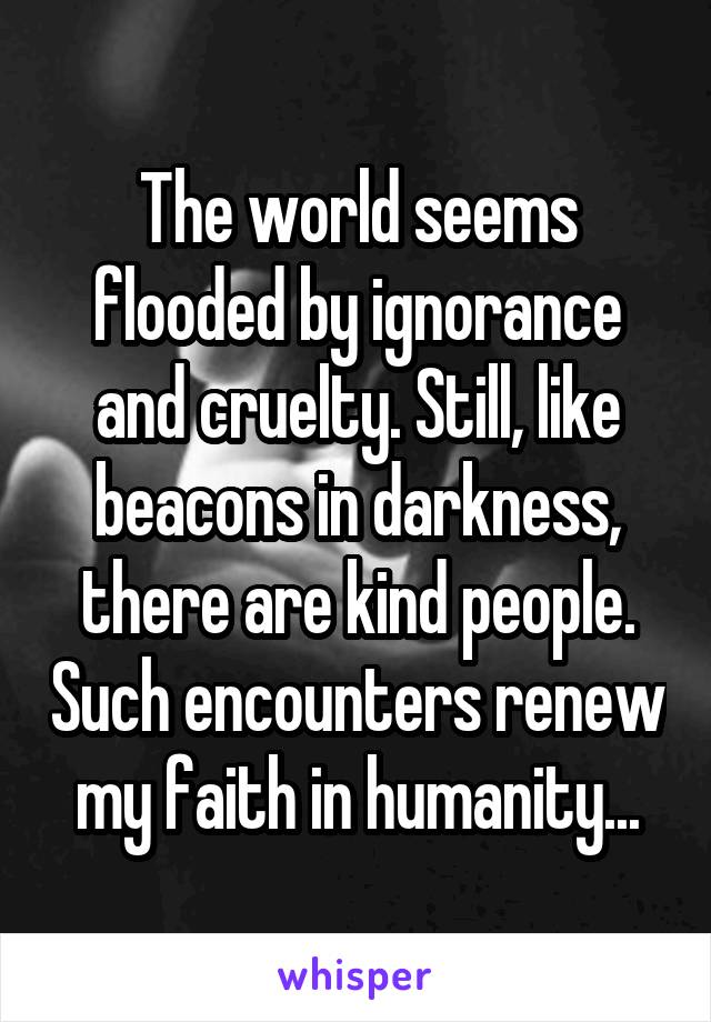 The world seems flooded by ignorance and cruelty. Still, like beacons in darkness, there are kind people. Such encounters renew my faith in humanity...