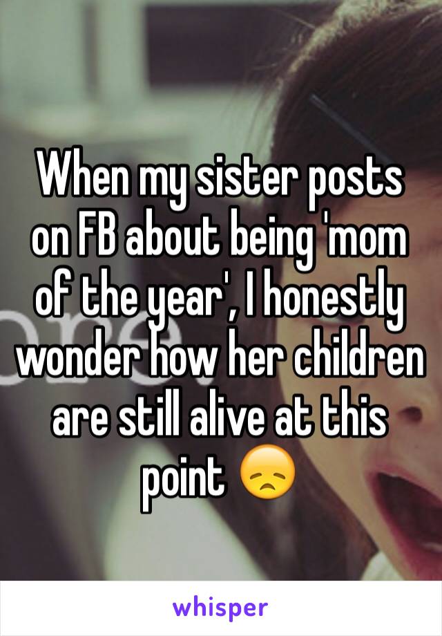 When my sister posts on FB about being 'mom of the year', I honestly wonder how her children are still alive at this point 😞