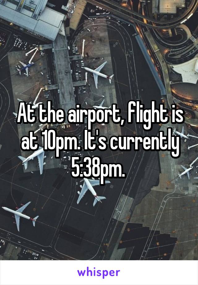 At the airport, flight is at 10pm. It's currently 5:38pm. 