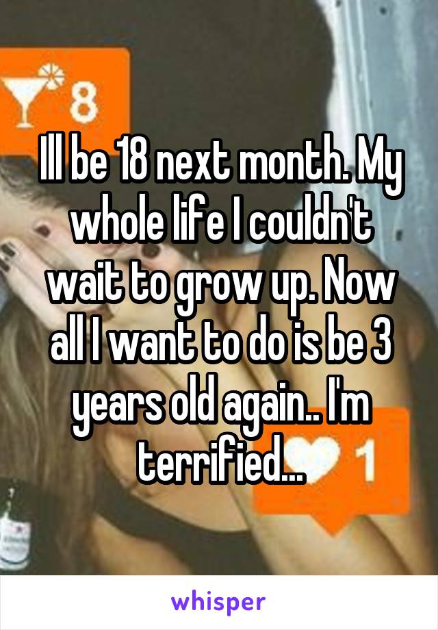 Ill be 18 next month. My whole life I couldn't wait to grow up. Now all I want to do is be 3 years old again.. I'm terrified...