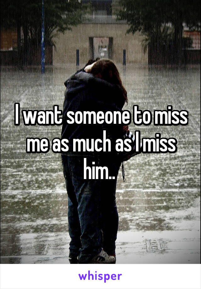 I want someone to miss me as much as I miss him.. 