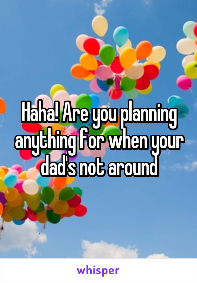 Haha! Are you planning anything for when your dad's not around