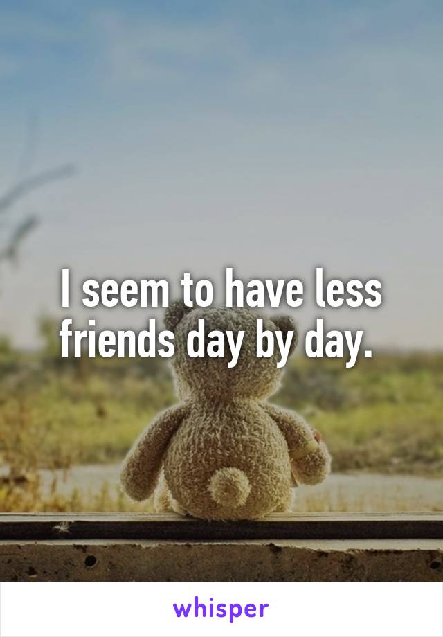 I seem to have less friends day by day. 