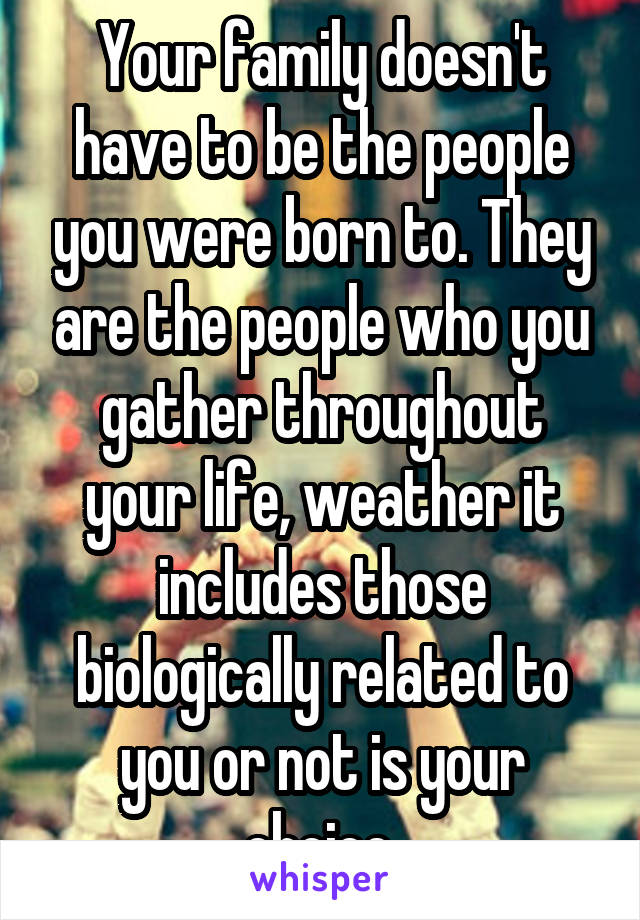 Your family doesn't have to be the people you were born to. They are the people who you gather throughout your life, weather it includes those biologically related to you or not is your choice.