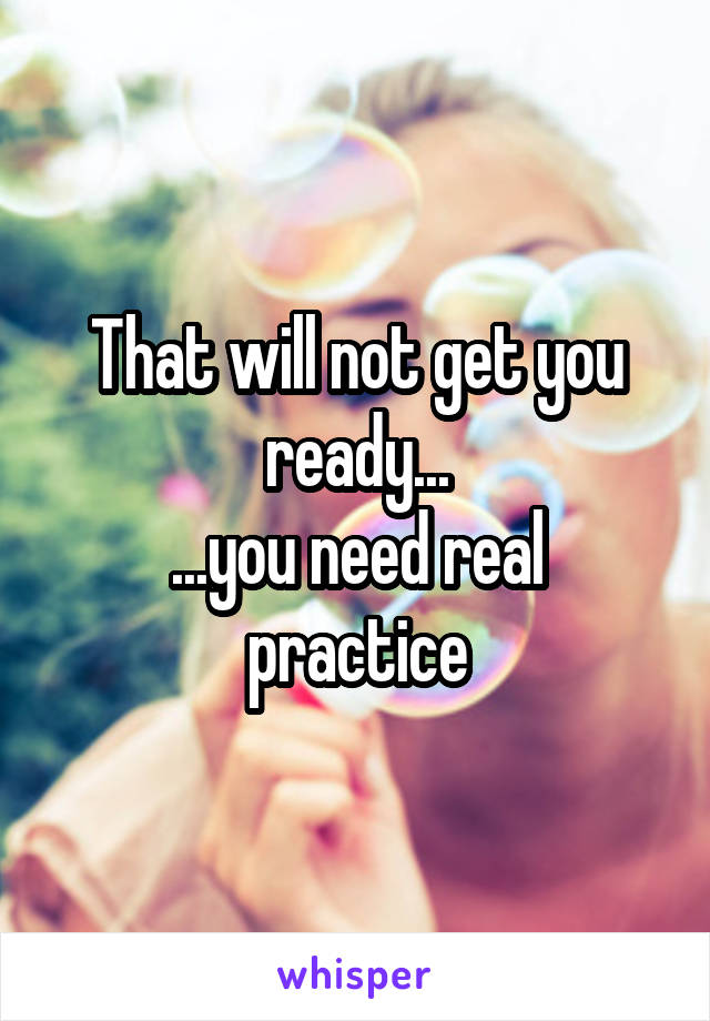 That will not get you ready...
...you need real practice