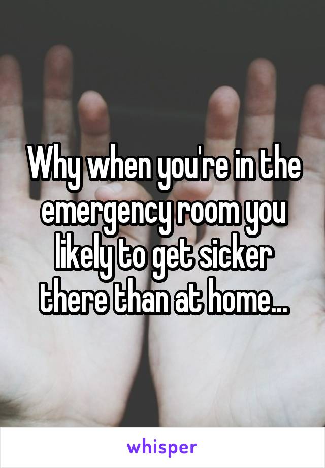 Why when you're in the emergency room you likely to get sicker there than at home...