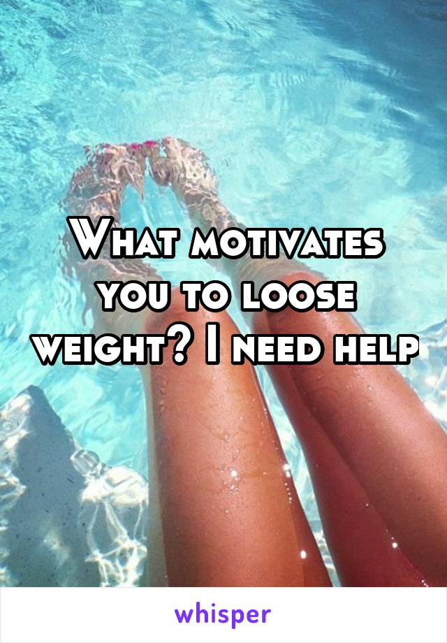 What motivates you to loose weight? I need help 