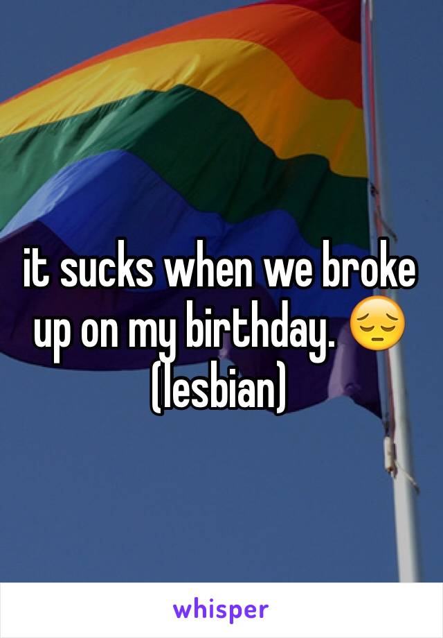 it sucks when we broke up on my birthday. 😔(lesbian)