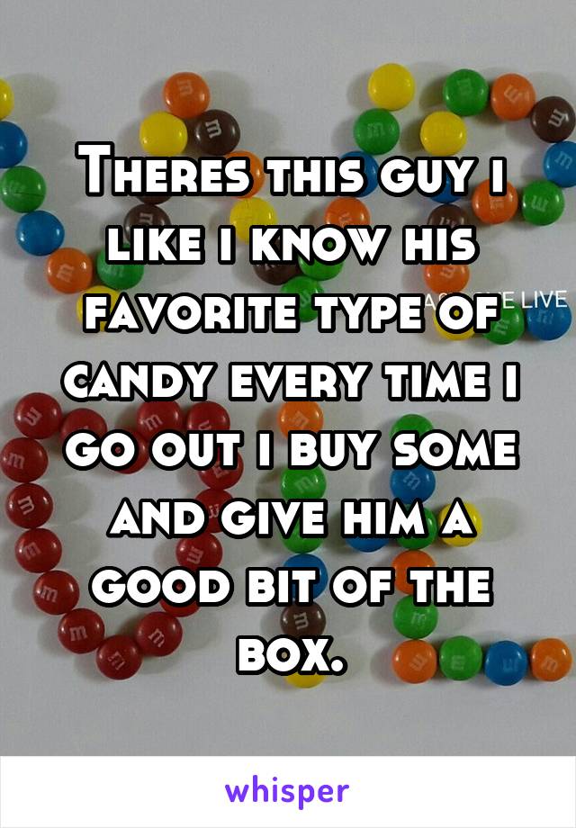 Theres this guy i like i know his favorite type of candy every time i go out i buy some and give him a good bit of the box.