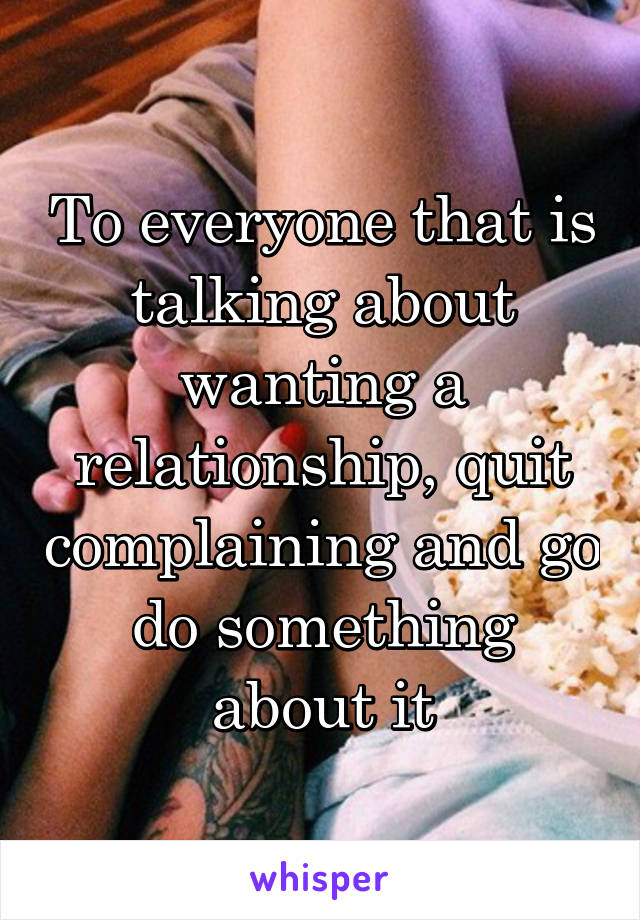 To everyone that is talking about wanting a relationship, quit complaining and go do something about it