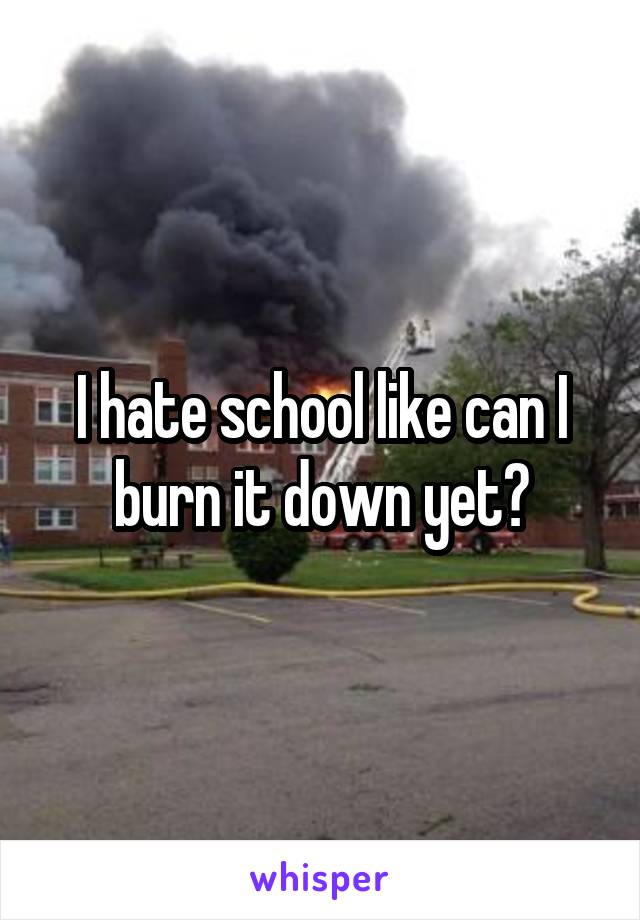 I hate school like can I burn it down yet?