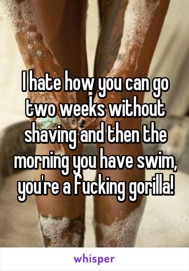 I hate how you can go two weeks without shaving and then the morning you have swim, you're a fucking gorilla!