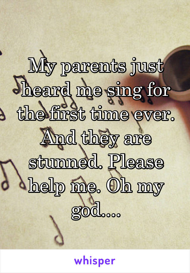 My parents just heard me sing for the first time ever. And they are stunned. Please help me. Oh my god....