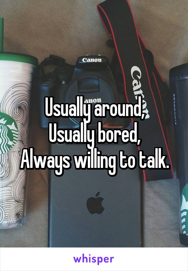 Usually around,
Usually bored,
Always willing to talk.