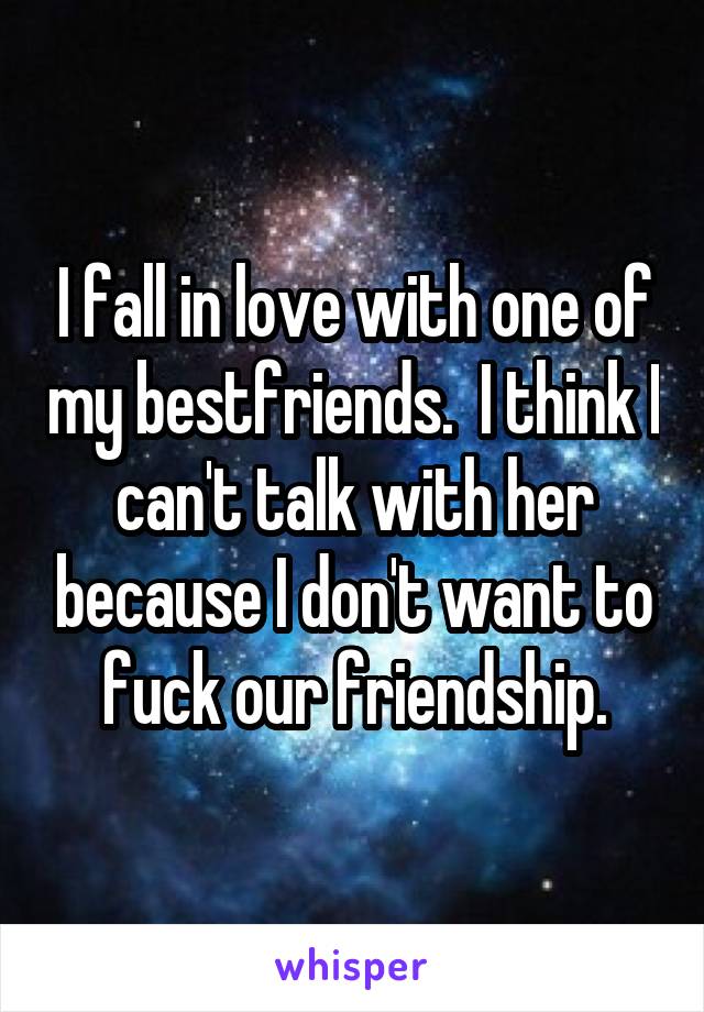 I fall in love with one of my bestfriends.  I think I can't talk with her because I don't want to fuck our friendship.