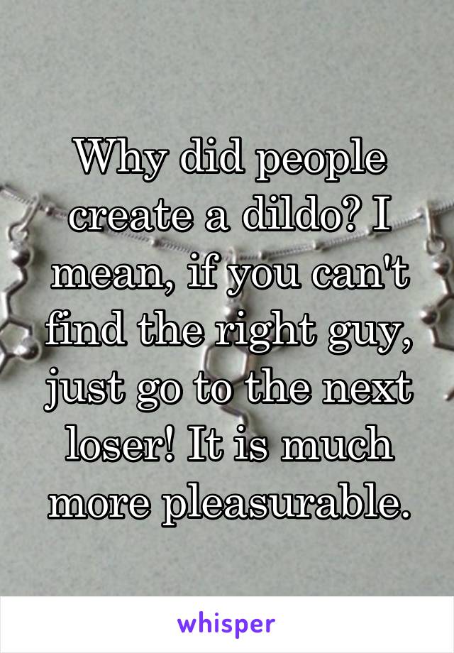 Why did people create a dildo? I mean, if you can't find the right guy, just go to the next loser! It is much more pleasurable.