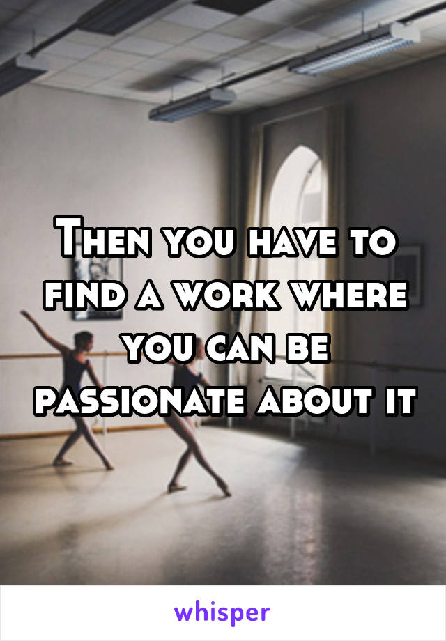 Then you have to find a work where you can be passionate about it