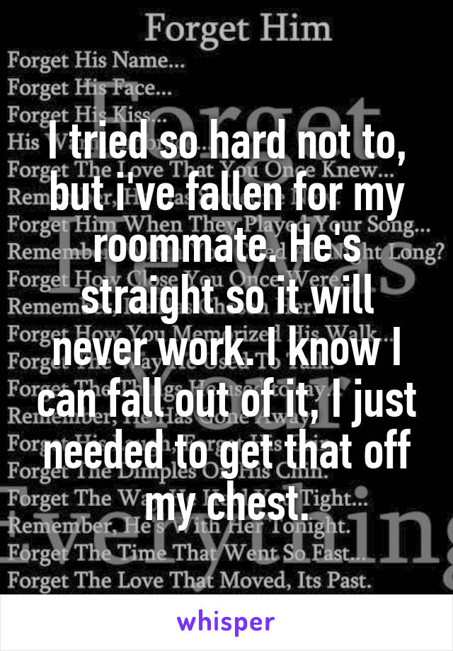 I tried so hard not to, but i've fallen for my roommate. He's straight so it will never work. I know I can fall out of it, I just needed to get that off my chest.