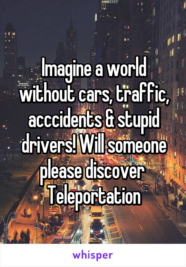 Imagine a world without cars, traffic, acccidents & stupid drivers! Will someone please discover 
Teleportation