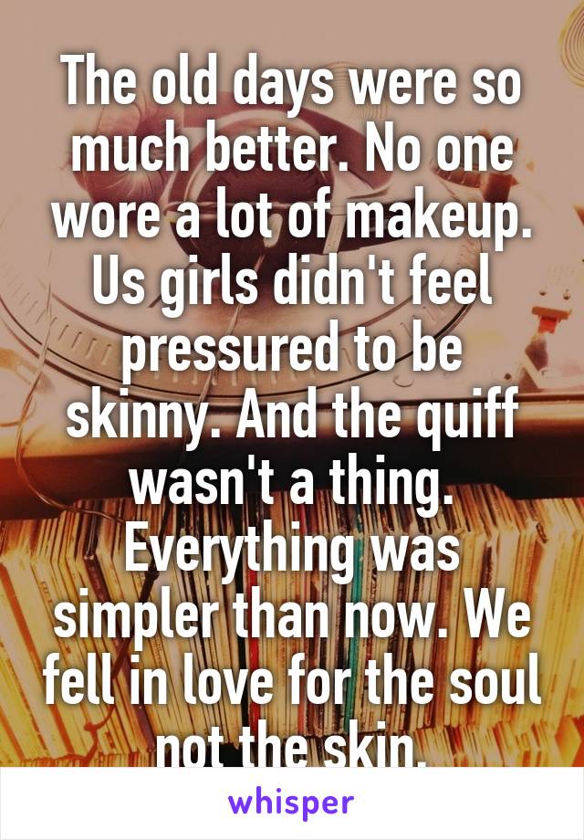 The old days were so much better. No one wore a lot of makeup. Us girls didn't feel pressured to be skinny. And the quiff wasn't a thing. Everything was simpler than now. We fell in love for the soul not the skin.