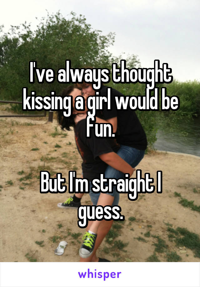 I've always thought kissing a girl would be fun.

But I'm straight I guess.