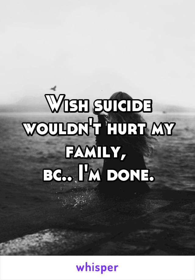 Wish suicide wouldn't hurt my family, 
bc.. I'm done.