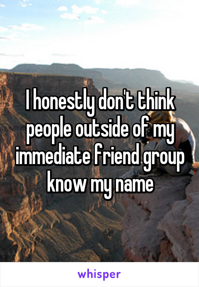 I honestly don't think people outside of my immediate friend group know my name