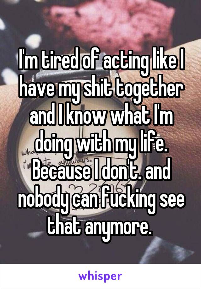 I'm tired of acting like I have my shit together and I know what I'm doing with my life. Because I don't. and nobody can fucking see that anymore. 