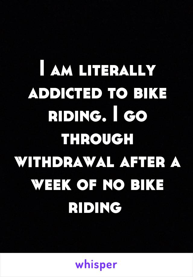 I am literally addicted to bike riding. I go through withdrawal after a week of no bike riding 