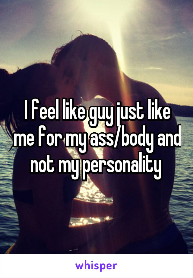 I feel like guy just like me for my ass/body and not my personality 