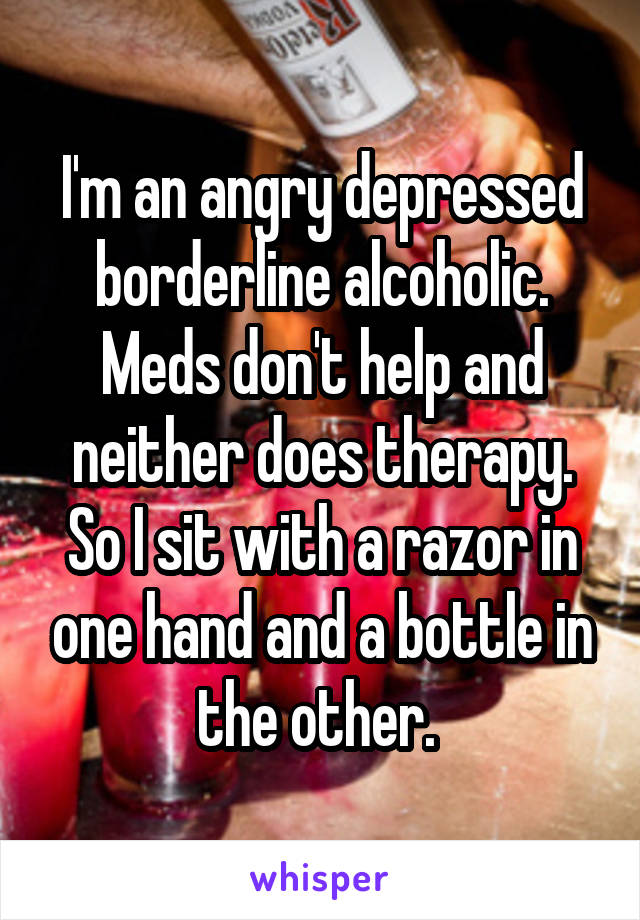 I'm an angry depressed borderline alcoholic. Meds don't help and neither does therapy. So I sit with a razor in one hand and a bottle in the other. 