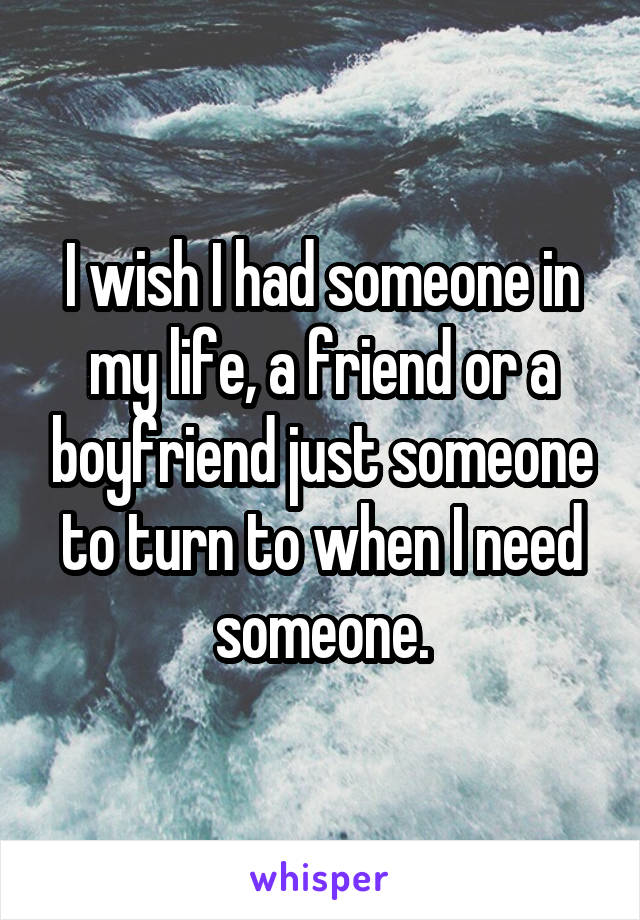 I wish I had someone in my life, a friend or a boyfriend just someone to turn to when I need someone.