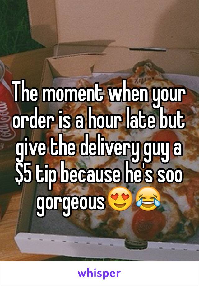 The moment when your order is a hour late but give the delivery guy a $5 tip because he's soo gorgeous😍😂