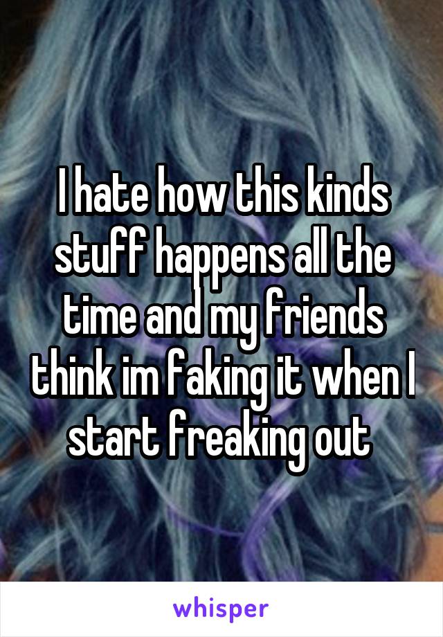 I hate how this kinds stuff happens all the time and my friends think im faking it when I start freaking out 