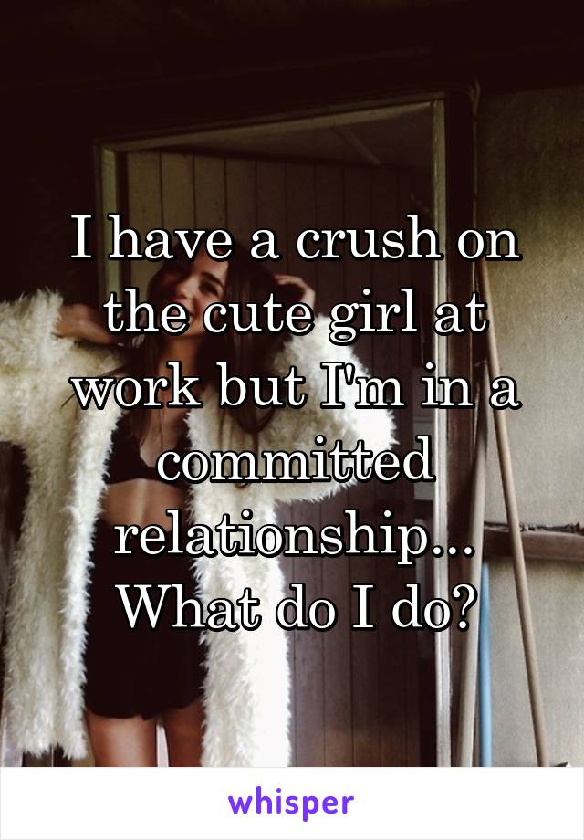 I have a crush on the cute girl at work but I'm in a committed relationship... What do I do?