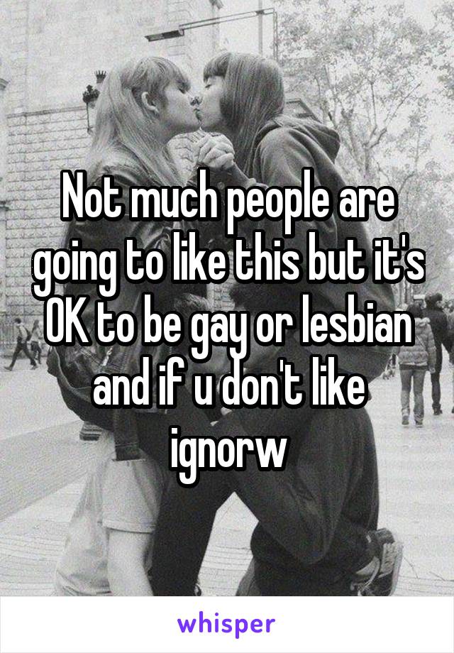 Not much people are going to like this but it's OK to be gay or lesbian and if u don't like ignorw