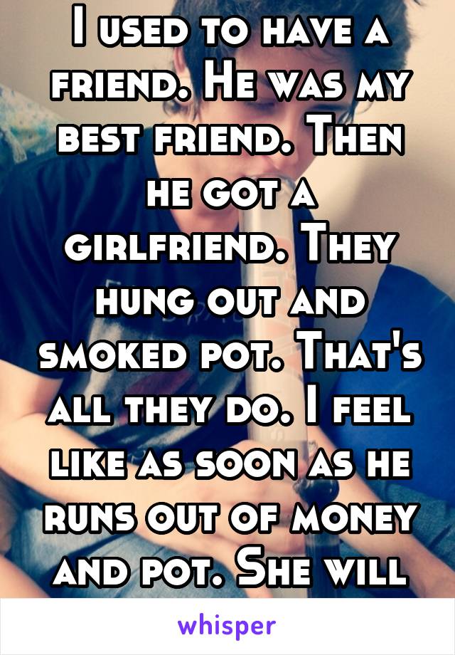 I used to have a friend. He was my best friend. Then he got a girlfriend. They hung out and smoked pot. That's all they do. I feel like as soon as he runs out of money and pot. She will leave,Goodluck